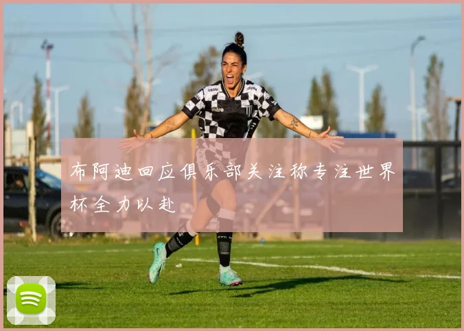 布阿迪回应俱乐部关注称专注世界杯全力以赴