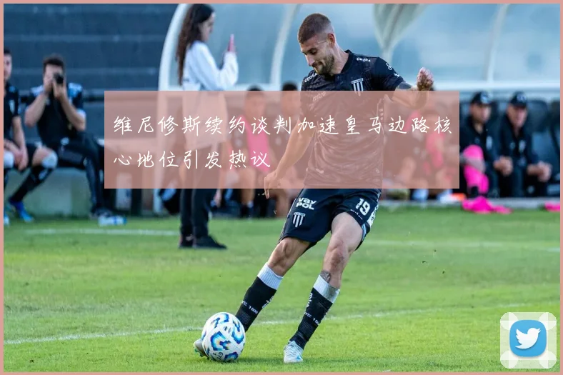 维尼修斯续约谈判加速皇马边路核心地位引发热议