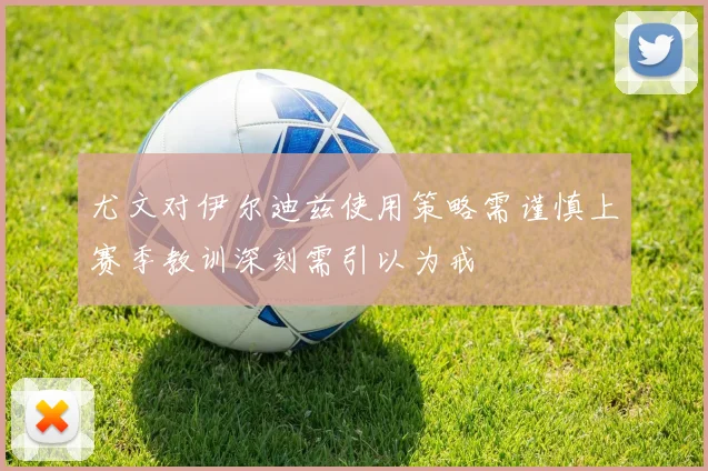 尤文对伊尔迪兹使用策略需谨慎上赛季教训深刻需引以为戒