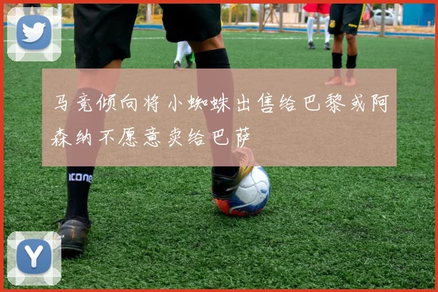 马竞倾向将小蜘蛛出售给巴黎或阿森纳不愿意卖给巴萨