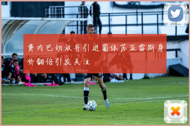 费内巴切放弃引进葡体苏亚雷斯身价翻倍引发关注