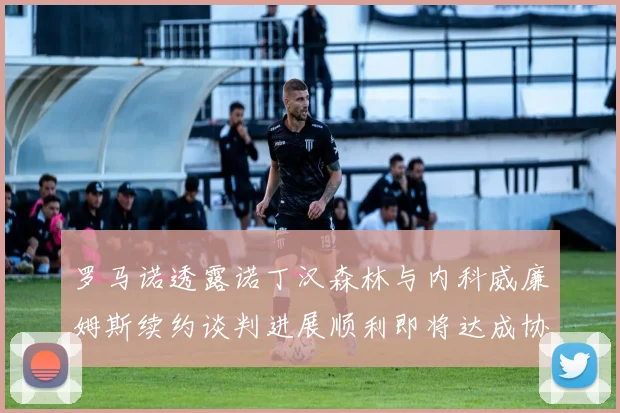 罗马诺透露诺丁汉森林与内科威廉姆斯续约谈判进展顺利即将达成协议