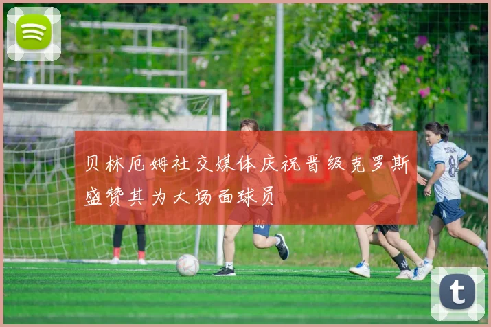 贝林厄姆社交媒体庆祝晋级克罗斯盛赞其为大场面球员