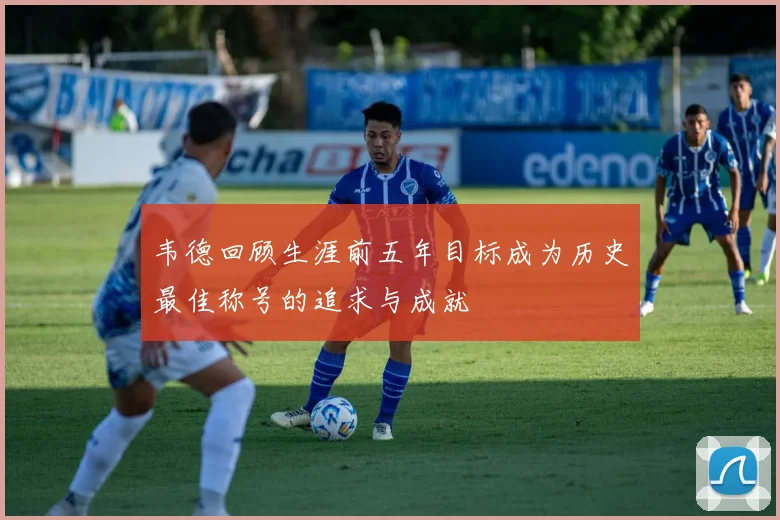 韦德回顾生涯前五年目标成为历史最佳称号的追求与成就