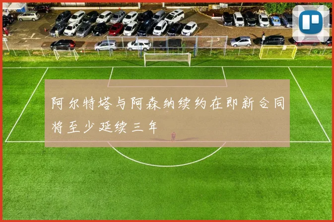阿尔特塔与阿森纳续约在即新合同将至少延续三年