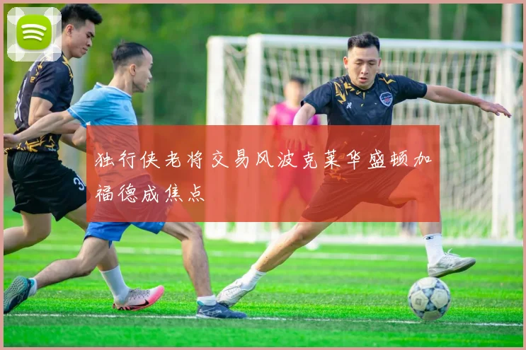 独行侠老将交易风波克莱华盛顿加福德成焦点