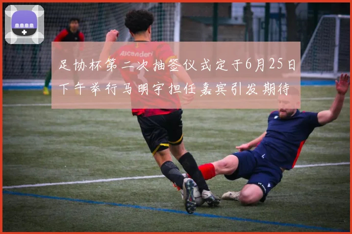足协杯第二次抽签仪式定于6月25日下午举行马明宇担任嘉宾引发期待