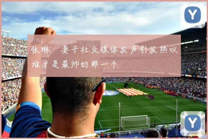 张琳芃妻子社交媒体发声引发热议谁才是最帅的那一个