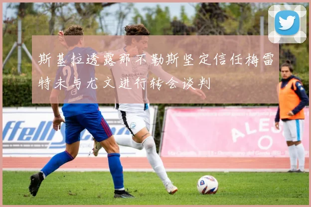 斯基拉透露那不勒斯坚定信任梅雷特未与尤文进行转会谈判