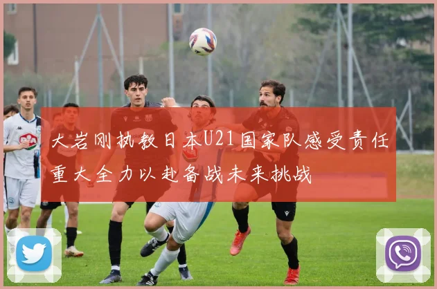 大岩刚执教日本U21国家队感受责任重大全力以赴备战未来挑战