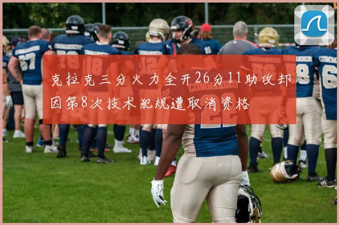 克拉克三分火力全开26分11助攻却因第8次技术犯规遭取消资格