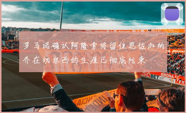 罗马诺确认阿隆索将留住恩佐加纳乔在切尔西的生涯已彻底结束