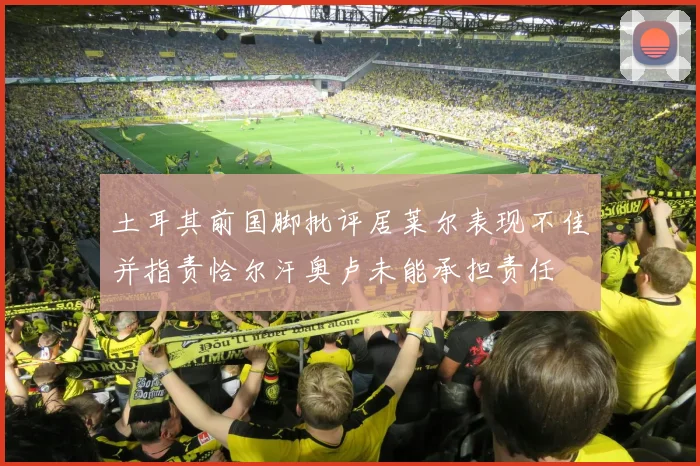 土耳其前国脚批评居莱尔表现不佳并指责恰尔汗奥卢未能承担责任
