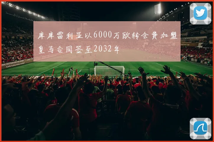 库库雷利亚以6000万欧转会费加盟皇马合同签至2032年