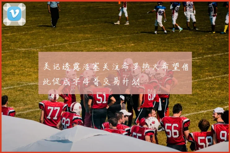 美记透露活塞关注希罗热火希望借此促成字母哥交易计划