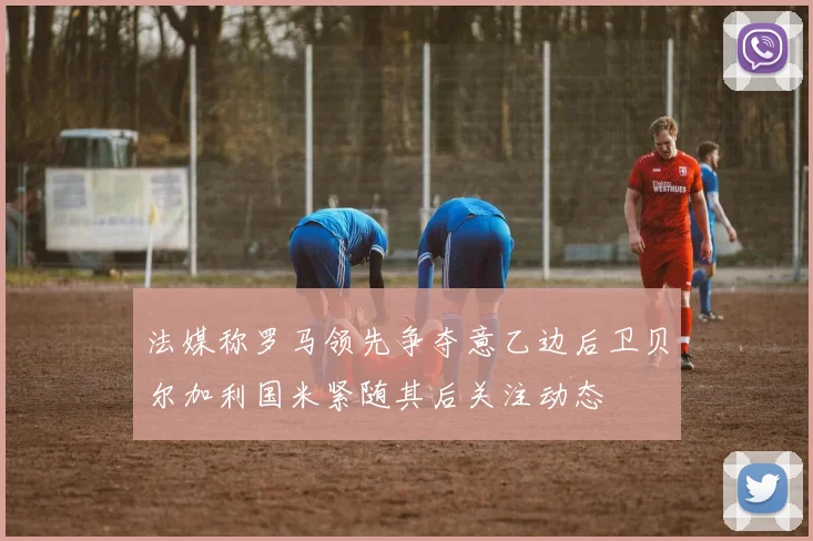 法媒称罗马领先争夺意乙边后卫贝尔加利国米紧随其后关注动态