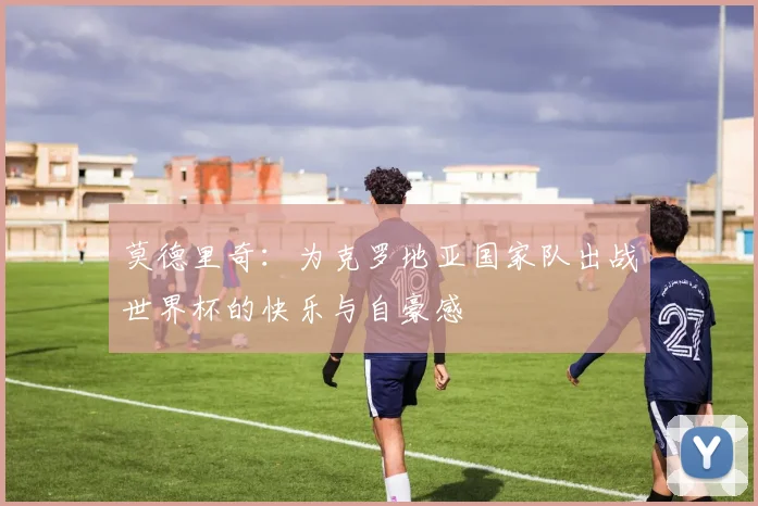 莫德里奇：为克罗地亚国家队出战世界杯的快乐与自豪感
