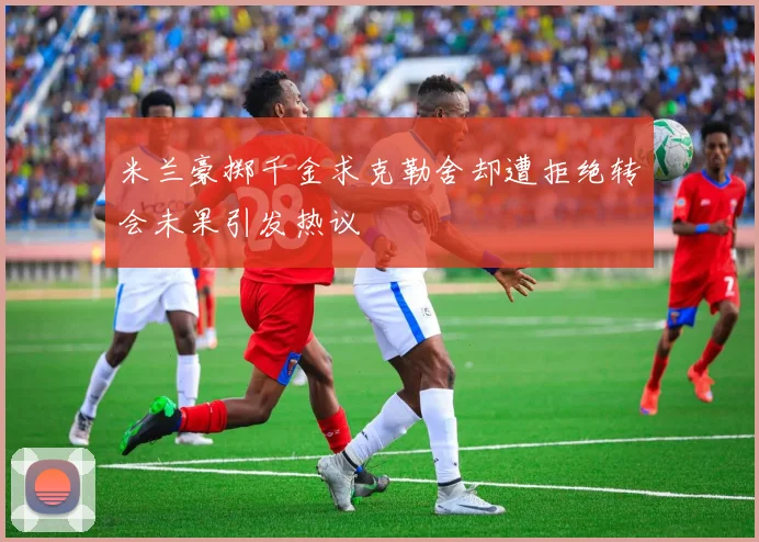 米兰豪掷千金求克勒舍却遭拒绝转会未果引发热议